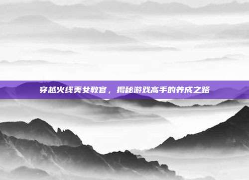 穿越火线美女教官，揭秘游戏高手的养成之路