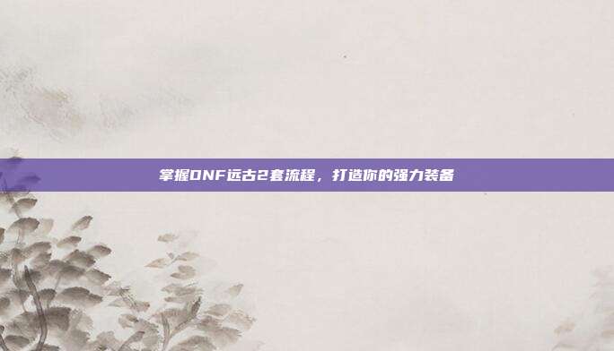 掌握DNF远古2套流程,打造你的强力装备