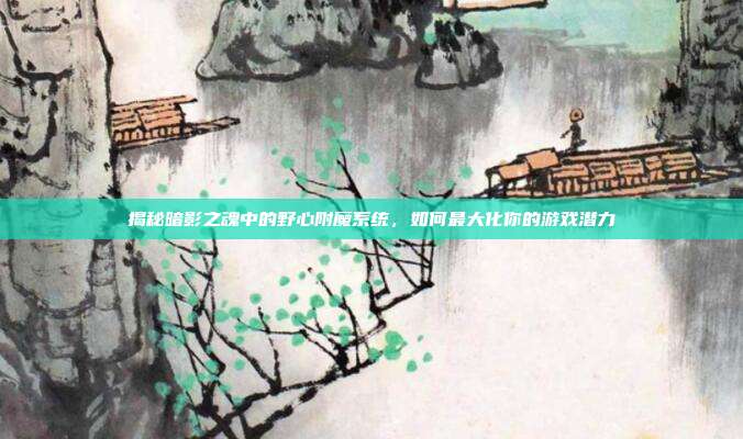 揭秘暗影之魂中的野心附魔系统,如何最大化你的游戏潜力