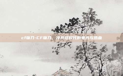 cf镰刀-CF镰刀，冷兵器时代的寒光与热血
