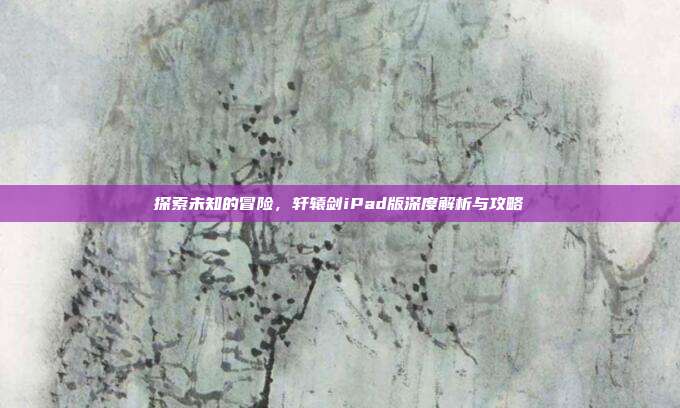 探索未知的冒险，轩辕剑iPad版深度解析与攻略