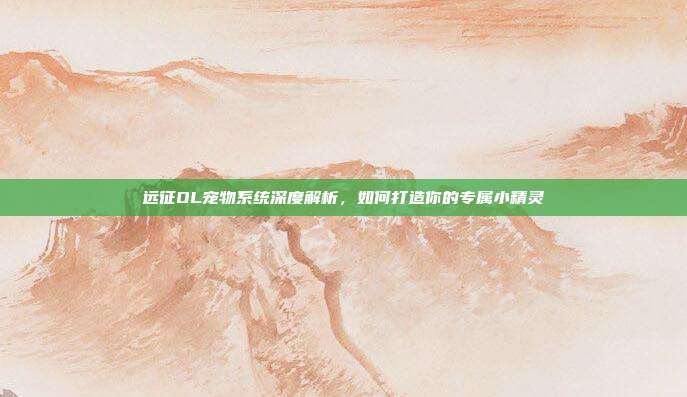 远征OL宠物系统深度解析,如何打造你的专属小精灵