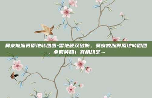吴京被冻得原地转圈圈-雪地硬汉破防，吴京被冻得原地转圈圈，全网笑翻！真相却是…