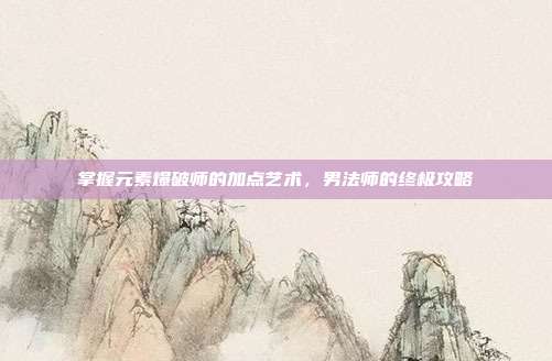 掌握元素爆破师的加点艺术,男法师的终极攻略