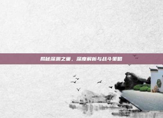 揭秘深渊之巢,深度解析与战斗策略