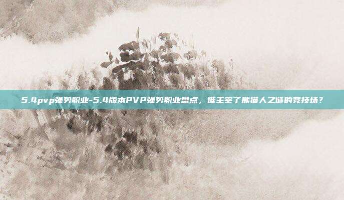5.4pvp强势职业-5.4版本PVP强势职业盘点，谁主宰了熊猫人之谜的竞技场？