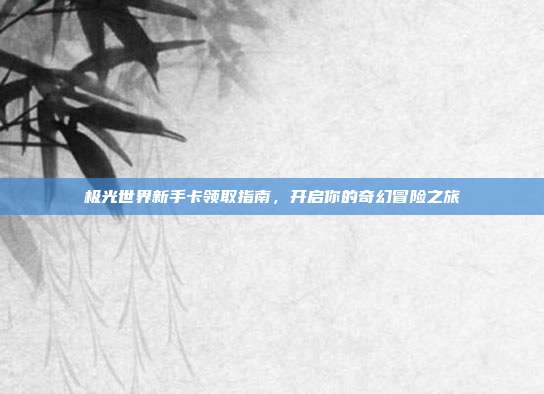 极光世界新手卡领取指南,开启你的奇幻冒险之旅
