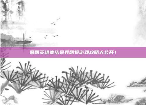 呆萌英雄集结呆兵萌将游戏攻略大公开!