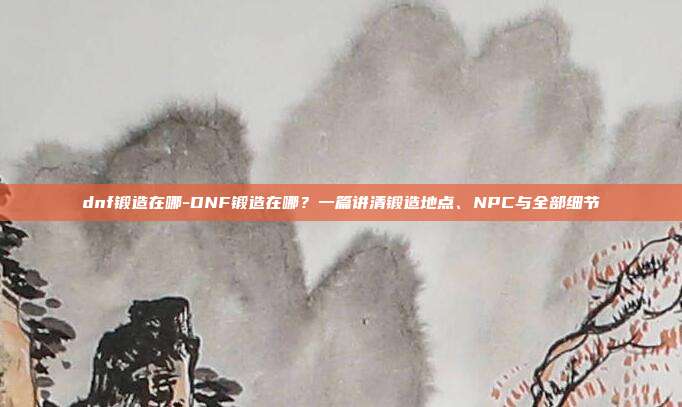 dnf锻造在哪-DNF锻造在哪？一篇讲清锻造地点、NPC与全部细节