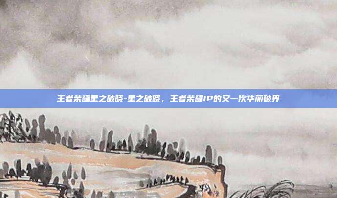 王者荣耀星之破晓-星之破晓，王者荣耀IP的又一次华丽破界