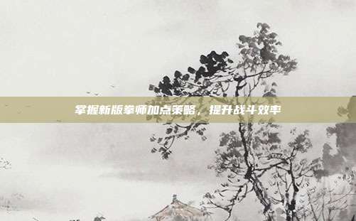 掌握新版拳师加点策略,提升战斗效率