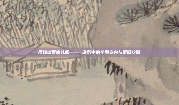 揭秘迷香晚礼服—— 游戏中的华丽变身与策略攻略