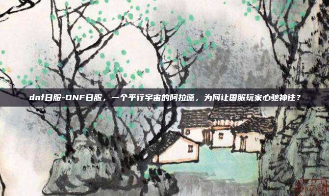 dnf日服-DNF日服，一个平行宇宙的阿拉德，为何让国服玩家心驰神往？