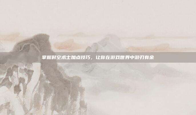 掌握时空术士加点技巧,让你在游戏世界中游刃有余