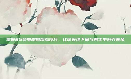 掌握85修罗刷图加点技巧,让你在地下城与勇士中游刃有余