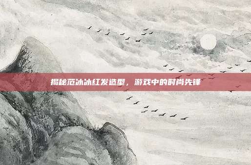 揭秘范冰冰红发造型,游戏中的时尚先锋