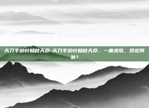 天刀手游叶知秋天命-天刀手游叶知秋天命，一曲悲歌，命定何处？