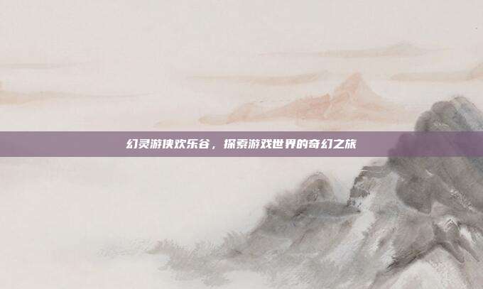 幻灵游侠欢乐谷，探索游戏世界的奇幻之旅
