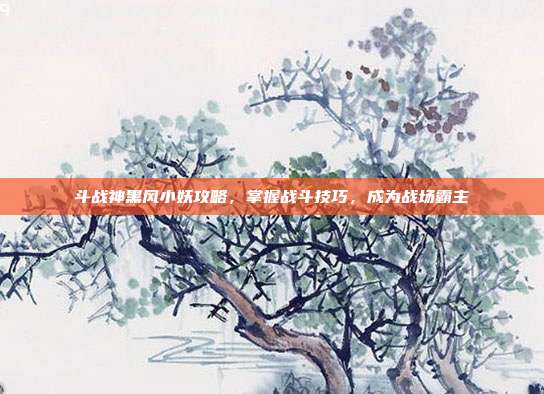 斗战神黑风小妖攻略,掌握战斗技巧,成为战场霸主