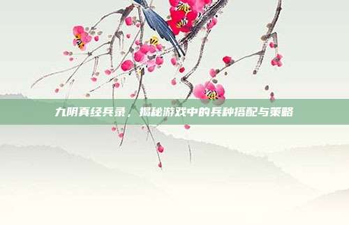 九阴真经兵录，揭秘游戏中的兵种搭配与策略