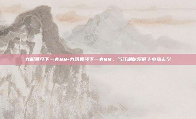 九阴真经下一套99-九阴真经下一套99，当江湖秘笈遇上电商玄学