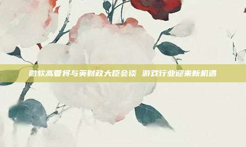 微软高管将与英财政大臣会谈 游戏行业迎来新机遇