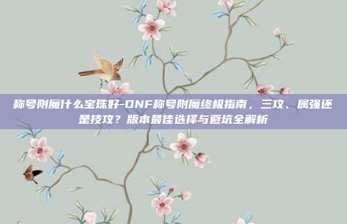 称号附魔什么宝珠好-DNF称号附魔终极指南，三攻、属强还是技攻？版本最佳选择与避坑全解析