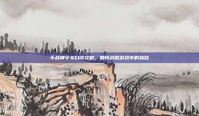 斗战神守关白虎攻略，如何战胜游戏中的劲敌