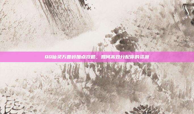 QQ仙灵万兽岭加点攻略，如何高效分配你的资源