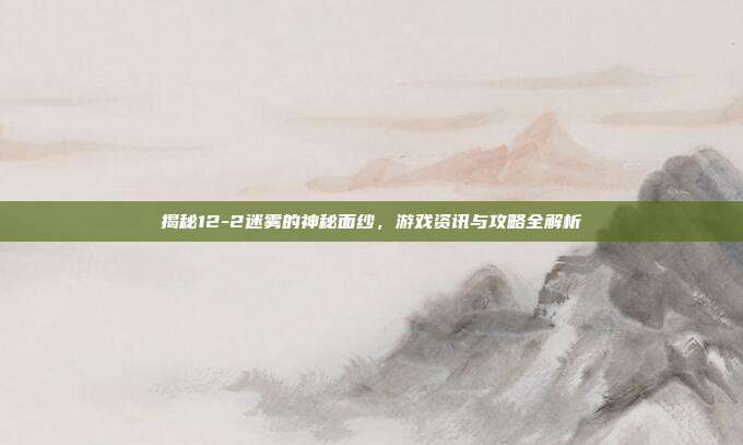 揭秘12-2迷雾的神秘面纱,游戏资讯与攻略全解析