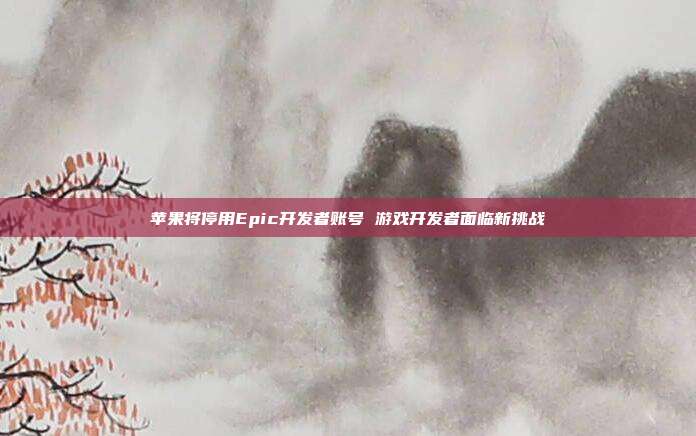 苹果将停用Epic开发者账号 游戏开发者面临新挑战