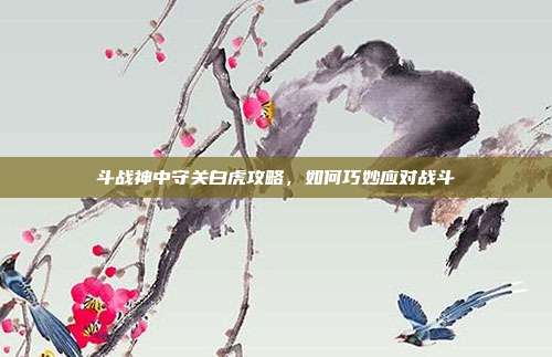 斗战神中守关白虎攻略,如何巧妙应对战斗