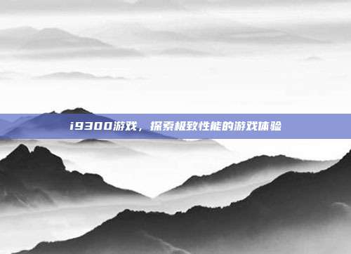 i9300游戏,探索极致性能的游戏体验