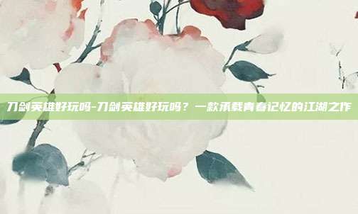 刀剑英雄好玩吗-刀剑英雄好玩吗？一款承载青春记忆的江湖之作