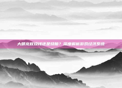 大明龙权烧钱还是烧脑?深度解析游戏经济系统