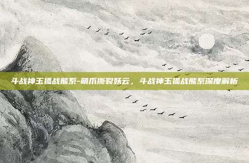斗战神玉狐战熊系-萌爪撕裂妖云，斗战神玉狐战熊系深度解析