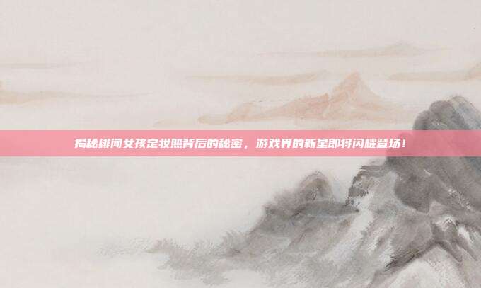 揭秘绯闻女孩定妆照背后的秘密，游戏界的新星即将闪耀登场！