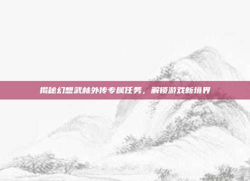 揭秘幻想武林外传专属任务,解锁游戏新境界
