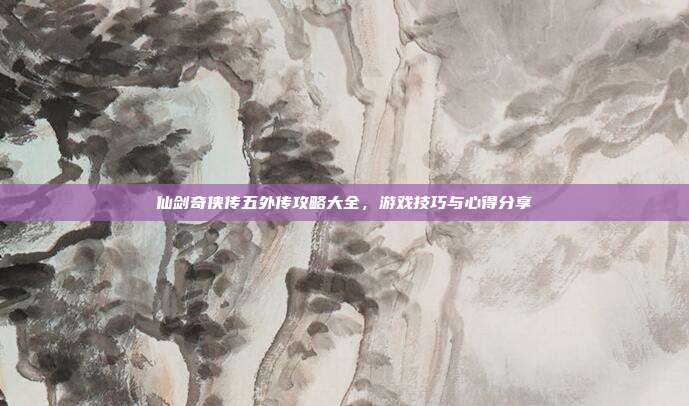 仙剑奇侠传五外传攻略大全,游戏技巧与心得分享