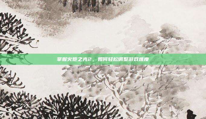 掌握火炬之光2,如何轻松调整游戏难度