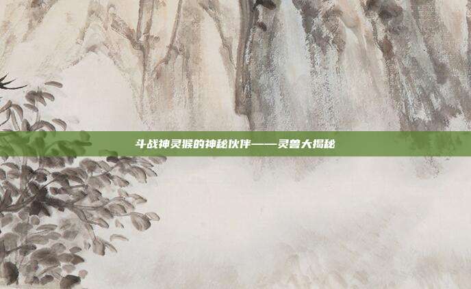 斗战神灵猴的神秘伙伴——灵兽大揭秘