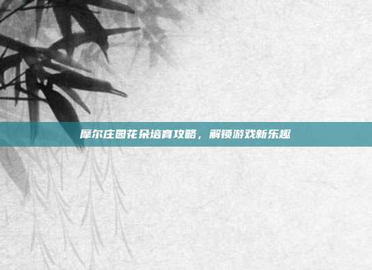 摩尔庄园花朵培育攻略，解锁游戏新乐趣
