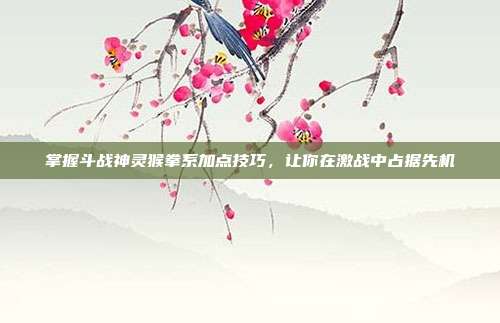 掌握斗战神灵猴拳系加点技巧,让你在激战中占据先机