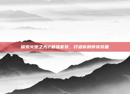 探索火炬之光2最强套装,打造你的传奇装备