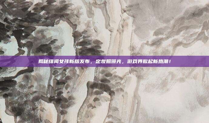 揭秘绯闻女孩新版发布,定妆照曝光,游戏界掀起新热潮!