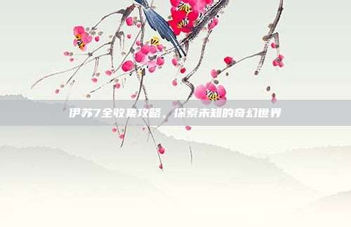 伊苏7全收集攻略,探索未知的奇幻世界