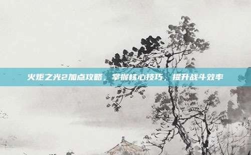 火炬之光2加点攻略,掌握核心技巧,提升战斗效率