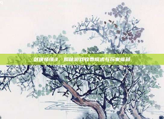 剑侠情缘3，揭秘游戏收费模式与玩家福利