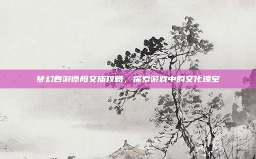梦幻西游德阳文庙攻略,探索游戏中的文化瑰宝
