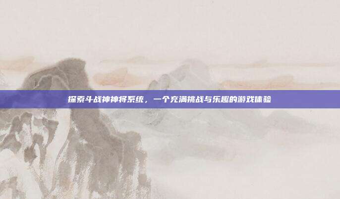 探索斗战神神将系统，一个充满挑战与乐趣的游戏体验